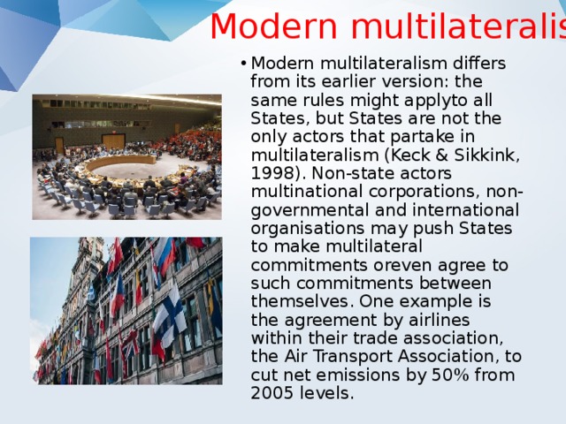 Modern multilateralism Modern multilateralism differs from its earlier version: the same rules might applyto all States, but States are not the only actors that partake in multilateralism (Keck & Sikkink, 1998). Non-state actors multinational corporations, non-governmental and international organisations may push States to make multilateral commitments oreven agree to such commitments between themselves. One example is the agreement by airlines within their trade association, the Air Transport Association, to cut net emissions by 50% from 2005 levels. 