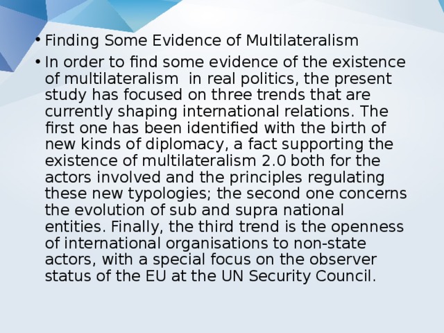 Finding Some Evidence of Multilateralism In order to find some evidence of the existence of multilateralism in real politics, the present study has focused on three trends that are currently shaping international relations. The first one has been identified with the birth of new kinds of diplomacy, a fact supporting the existence of multilateralism 2.0 both for the actors involved and the principles regulating these new typologies; the second one concerns the evolution of sub and supra national entities. Finally, the third trend is the openness of international organisations to non-state actors, with a special focus on the observer status of the EU at the UN Security Council. 