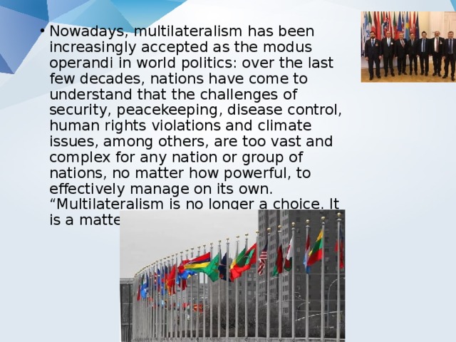 Nowadays, multilateralism has been increasingly accepted as the modus operandi in world politics: over the last few decades, nations have come to understand that the challenges of security, peacekeeping, disease control, human rights violations and climate issues, among others, are too vast and complex for any nation or group of nations, no matter how powerful, to effectively manage on its own. “Multilateralism is no longer a choice. It is a matter of necessity and of fact”17 