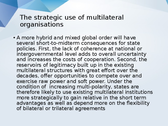 The strategic use of multilateral organisations   A more hybrid and mixed global order will have several short-to-midterm consequences for state policies. First, the lack of coherence at national or intergovernmental level adds to overall uncertainty and increases the costs of cooperation. Second, the reservoirs of legitimacy built up in the existing multilateral structures with great effort over the decades, offer opportunities to compete over and exercise raw power and soft power. Under the condition of increasing multi-polarity, states are therefore likely to use existing multilateral institutions more strategically to gain relative in the short term advantages as well as depend more on the flexibility of bilateral or trilateral agreements 