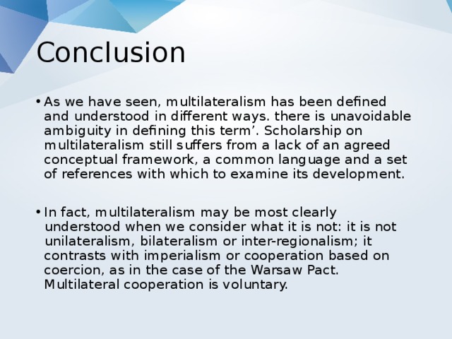 Conclusion As we have seen, multilateralism has been defined and understood in different ways. there is unavoidable ambiguity in defining this term’. Scholarship on multilateralism still suffers from a lack of an agreed conceptual framework, a common language and a set of references with which to examine its development. In fact, multilateralism may be most clearly understood when we consider what it is not: it is not unilateralism, bilateralism or inter-regionalism; it contrasts with imperialism or cooperation based on coercion, as in the case of the Warsaw Pact. Multilateral cooperation is voluntary. 