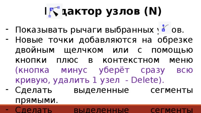  Редактор узлов (N) Показывать рычаги выбранных узлов. Новые точки добавляются на обрезке двойным щелчком или с помощью кнопки плюс в контекстном меню (кнопка минус уберёт сразу всю кривую, удалить 1 узел - Delete). Сделать выделенные сегменты прямыми. Сделать выделенные сегменты сглаженными. 