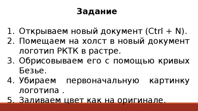 Задание  Открываем новый документ (Ctrl + N). Помещаем на холст в новый документ логотип РКТК в растре. Обрисовываем его с помощью кривых Безье. Убираем первоначальную картинку логотипа . Заливаем цвет как на оригинале. 