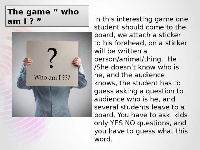 The game “ who am I ? ” In this interesting game one student should come to the board, we attach a sticker to his forehead, on a sticker will be written a person/animal/thing. He /She doesn’t know who is he, and the audience knows, the student has to guess asking a question to audience who is he, and several students leave to a board. You have to ask kids only YES NO questions, and you have to guess what this word. 