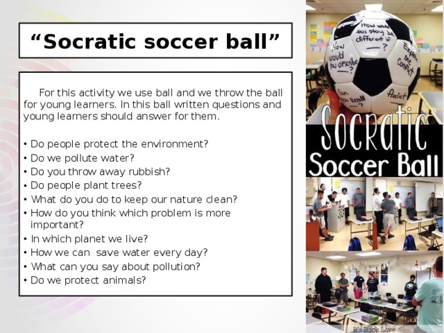 “ Socratic soccer ball”  For this activity we use ball and we throw the ball for young learners. In this ball written questions and young learners should answer for them. Do people protect the environment? Do we pollute water? Do you throw away rubbish? Do people plant trees? What do you do to keep our nature clean? How do you think which problem is more important? In which planet we live? How we can save water every day? What can you say about pollution? Do we protect animals? 