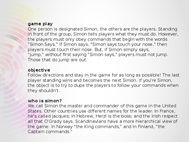   game play  One person is designated Simon, the others are the players. Standing in front of the group, Simon tells players what they must do. However, the players must only obey commands that begin with the words 