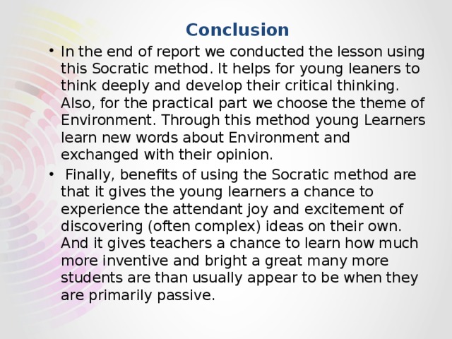 Conclusion In the end of report we conducted the lesson using this Socratic method. It helps for young leaners to think deeply and develop their critical thinking. Also, for the practical part we choose the theme of Environment. Through this method young Learners learn new words about Environment and exchanged with their opinion.   Finally, benefits of using the Socratic method are that it gives the young learners a chance to experience the attendant joy and excitement of discovering (often complex) ideas on their own. And it gives teachers a chance to learn how much more inventive and bright a great many more students are than usually appear to be when they are primarily passive.  