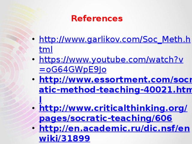  References   http://www.garlikov.com/Soc_Meth.html https://www.youtube.com/watch?v=oG64GWpE9Jo http://www.essortment.com/socratic-method-teaching-40021.html http://www.criticalthinking.org/pages/socratic-teaching/606 http://en.academic.ru/dic.nsf/enwiki/31899 http://www.learnnc.org/lp/pages/4994 https://www.buzzle.com/articles/socrates-philosophy-and-socratic-method.html 