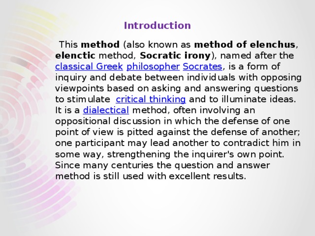 Introduction      This method (also known as method of elenchus , elenctic method, Socratic irony ), named after the classical Greek  philosopher  Socrates , is a form of inquiry and debate between individuals with opposing viewpoints based on asking and answering questions to stimulate critical thinking and to illuminate ideas. It is a dialectical method, often involving an oppositional discussion in which the defense of one point of view is pitted against the defense of another; one participant may lead another to contradict him in some way, strengthening the inquirer's own point. Since many centuries the question and answer method is still used with excellent results. 