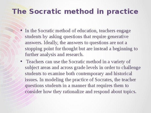 The Socratic method in practice In the Socratic method of education, teachers engage students by asking questions that require generative answers. Ideally, the answers to questions are not a stopping point for thought but are instead a beginning to further analysis and research.  Teachers can use the Socratic method in a variety of subject areas and across grade levels in order to challenge students to examine both contemporary and historical issues. In modeling the practice of Socrates, the teacher questions students in a manner that requires them to consider how they rationalize and respond about topics. 