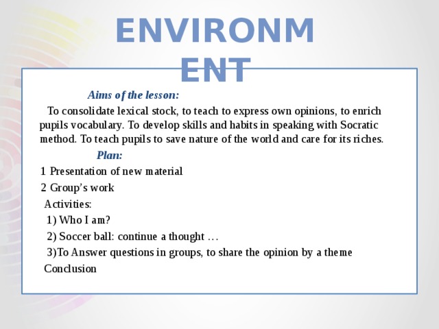 Environment   Aims of the lesson:  To consolidate lexical stock, to teach to express own opinions, to enrich pupils vocabulary. To develop skills and habits in speaking with Socratic method. To teach pupils to save nature of the world and care for its riches.  Plan:  1 Presentation of new material  2 Group’s work  Activities:  1) Who I am?  2) Soccer ball: continue a thought …  3)To Answer questions in groups, to share the opinion by a theme  Conclusion 