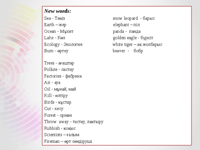 New words: Sea - Теңіз snow leopard - барыс Earth – жер elephant – піл Ocean - Мұхит panda - панда Lake - Көл golden eagle - бүркіт Ecology - Экология white tiger – ақ жолбарыс Burn - өртеу beaver - бобр Trees - ағаштар Pollute - ластау Factories - фабрика Air - ауа Oil - мұнай, май Kill - өлтіру Birds - құстар Cut - кесу Forest - орман Throw away - тастау, лақтыру Rubbish - қоқыс Scientists – ғалым Fireman – өрт сөндіруші 