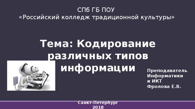 СПб ГБ ПОУ  «Российский колледж традиционной культуры» Тема: Кодирование различных типов информации     Санкт-Петербург 2018   Преподаватель  Информатики и ИКТ Фролова Е.В. 