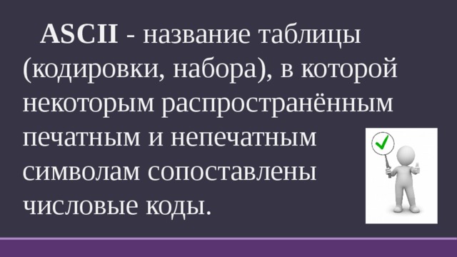  ASCII - название таблицы (кодировки, набора), в которой некоторым распространённым печатным и непечатным символам сопоставлены числовые коды. 