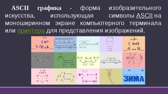  ASCII графика - форма изобразительного искусства, использующая символы  ASCII  на моноширинном экране компьютерного терминала или  принтера  для представления изображений. 