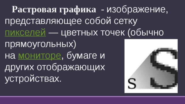  Растровая графика - изображение, представляющее собой сетку  пикселей  — цветных точек (обычно прямоугольных) на  мониторе , бумаге и других отображающих устройствах. 
