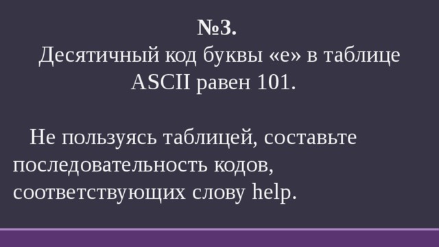 № 3.   Десятичный код буквы «е» в таблице ASCII равен 101.  Не пользуясь таблицей, составьте последовательность кодов, соответствующих слову help. 