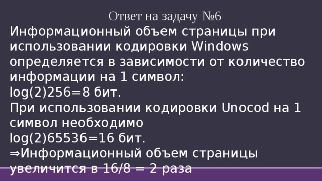   Ответ на задачу №6 Информационный объем страницы при использовании кодировки Windows определяется в зависимости от количество информации на 1 символ: log(2)256=8 бит. При использовании кодировки Unocod на 1 символ необходимо log(2)65536=16 бит.  ⇒ Информационный объем страницы увеличится в 16/8 = 2 раза 