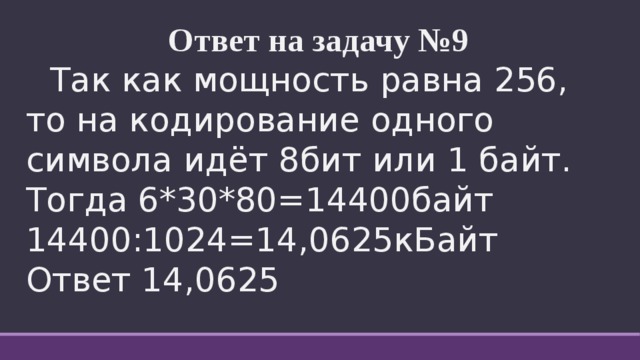 Ответ на задачу №9  Так как мощность равна 256, то на кодирование одного символа идёт 8бит или 1 байт.  Тогда 6*30*80=14400байт  14400:1024=14,0625кБайт  Ответ 14,0625 