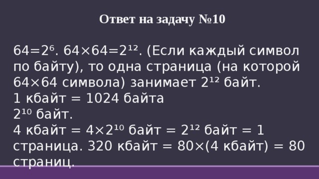 Ответ на задачу №10  64=2⁶. 64×64=2¹². (Если каждый символ по байту), то одна страница (на которой 64×64 символа) занимает 2¹² байт. 1 кбайт = 1024 байта 2¹⁰ байт. 4 кбайт = 4×2¹⁰ байт = 2¹² байт = 1 страница. 320 кбайт = 80×(4 кбайт) = 80 страниц. 