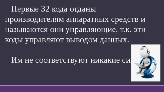  Первые 32 кода отданы производителям аппаратных средств и называются они управляющие, т.к. эти коды управляют выводом данных.  Им не соответствуют никакие символы. 