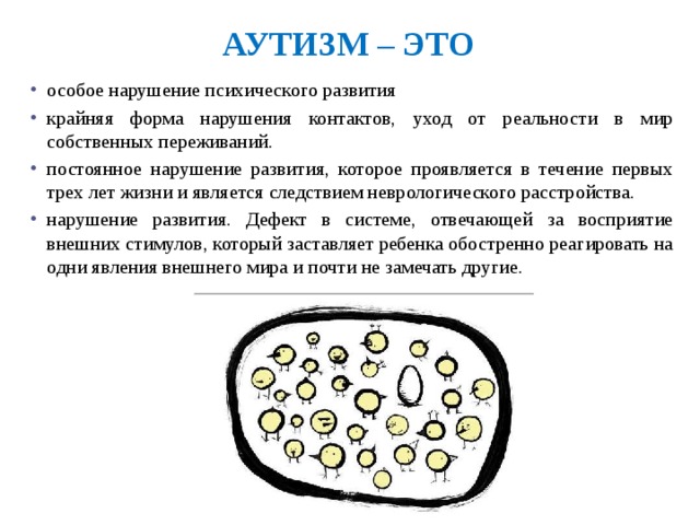 Аутизм – это особое нарушение психического развития крайняя форма нарушения контактов, уход от реальности в мир собственных переживаний. постоянное нарушение развития, которое проявляется в течение первых трех лет жизни и является следствием неврологического расстройства. нарушение развития. Дефект в системе, отвечающей за восприятие внешних стимулов, который заставляет ребенка обостренно реагировать на одни явления внешнего мира и почти не замечать другие. 