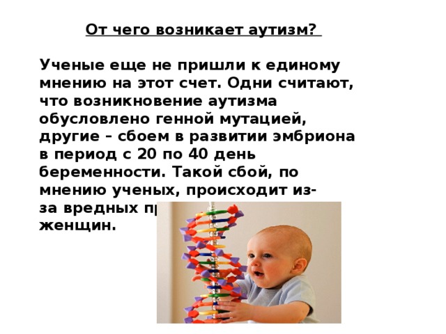 От чего возникает аутизм?  Ученые еще не пришли к единому мнению на этот счет. Одни считают, что возникновение аутизма обусловлено генной мутацией, другие – сбоем в развитии эмбриона в период с 20 по 40 день беременности. Такой сбой, по мнению ученых, происходит из-за вредных привычек беременных женщин. 