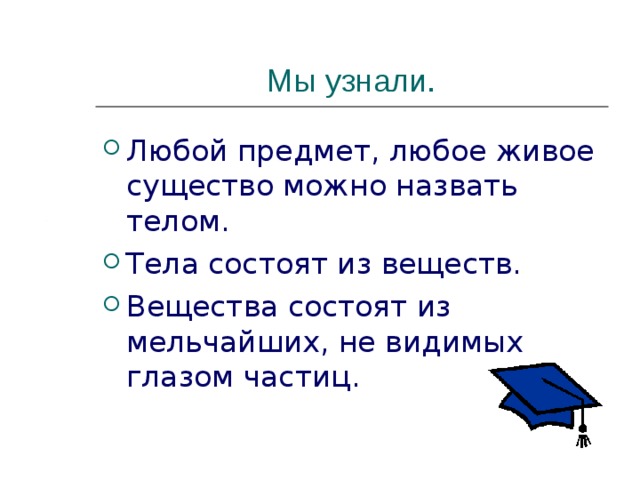 Мы узнали. Любой предмет, любое живое существо можно назвать телом. Тела состоят из веществ. Вещества состоят из мельчайших, не видимых глазом частиц. 