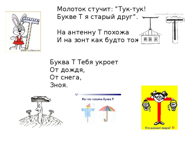 Молоток стучит: “Тук-тук!  Букве Т я старый друг”.  На антенну Т похожа  И на зонт как будто тоже. Буква Т Тебя укроет  От дождя,  От снега,  Зноя. 