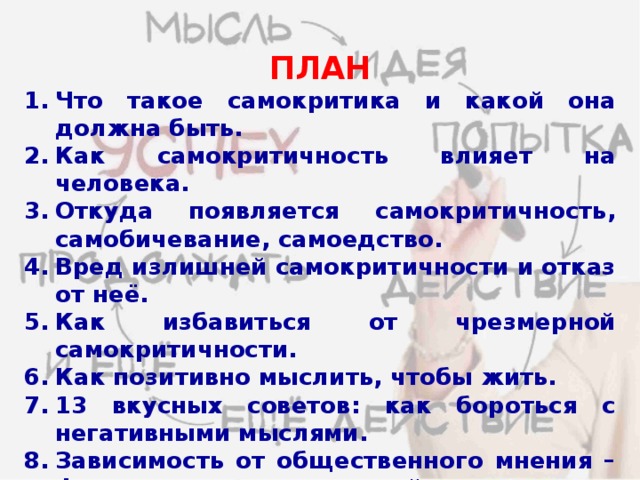 ПЛАН Что такое самокритика и какой она должна быть. Как самокритичность влияет на человека. Откуда появляется самокритичность, самобичевание, самоедство. Вред излишней самокритичности и отказ от неё. Как избавиться от чрезмерной самокритичности. Как позитивно мыслить, чтобы жить. 13 вкусных советов: как бороться с негативными мыслями. Зависимость от общественного мнения – фактор, разрушающий личность: побеждаем неуверенность в себе (притча о лягушках). 