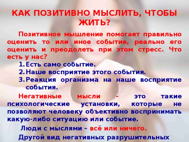 КАК ПОЗИТИВНО МЫСЛИТЬ, ЧТОБЫ ЖИТЬ?  Позитивное мышление помогает правильно оценить то или иное событие, реально его оценить и преодолеть при этом стресс. Что есть у нас? Есть само событие. Наше восприятие этого события. Реакция организма на наше восприятие события.  Негативные мысли – это такие психологические установки, которые не позволяют человеку объективно воспринимать какую-либо ситуацию или событие.   Люди с мыслями – всё или ничего.  Другой вид негативных разрушительных мыслей – катастрофическое мышление.  И еще есть люди, которые во всех событиях пытаются найти собственную вину. 