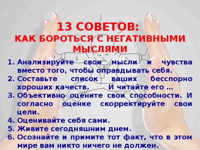 13 СОВЕТОВ: КАК БОРОТЬСЯ С НЕГАТИВНЫМИ МЫСЛЯМИ  Анализируйте свои мысли и чувства вместо того, чтобы оправдывать себя. Составьте список ваших бесспорно хороших качеств. И читайте его … Объективно оцените свои способности. И согласно оценке скорректируйте свои цели. Оценивайте себя сами. Живите сегодняшним днем. Осознайте и примите тот факт, что в этом мире вам никто ничего не должен. 