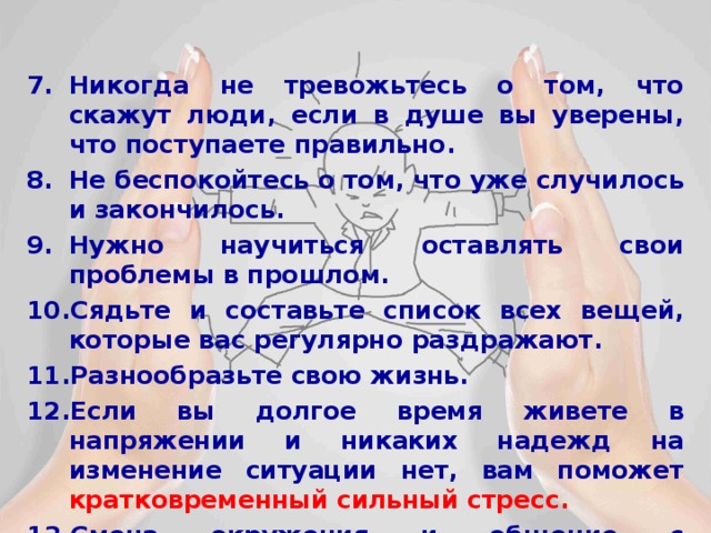 Никогда не тревожьтесь о том, что скажут люди, если в душе вы уверены, что поступаете правильно.  Не беспокойтесь о том, что уже случилось и закончилось.  Нужно научиться оставлять свои проблемы в прошлом.  Сядьте и составьте список всех вещей, которые вас регулярно раздражают.  Разнообразьте свою жизнь.  Если вы долгое время живете в напряжении и никаких надежд на изменение ситуации нет, вам поможет кратковременный сильный стресс.  Смена окружения и общение с успешными людьми. 