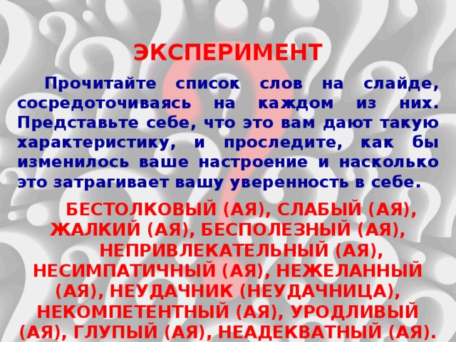 ЭКСПЕРИМЕНТ  Прочитайте список слов на слайде, сосредоточиваясь на каждом из них. Представьте себе, что это вам дают такую характеристику, и проследите, как бы изменилось ваше настроение и насколько это затрагивает вашу уверенность в себе.  БЕСТОЛКОВЫЙ (АЯ), СЛАБЫЙ (АЯ), ЖАЛКИЙ (АЯ), БЕСПОЛЕЗНЫЙ (АЯ), НЕПРИВЛЕКАТЕЛЬНЫЙ (АЯ), НЕСИМПАТИЧНЫЙ (АЯ), НЕЖЕЛАННЫЙ (АЯ), НЕУДАЧНИК (НЕУДАЧНИЦА), НЕКОМПЕТЕНТНЫЙ (АЯ), УРОДЛИВЫЙ (АЯ), ГЛУПЫЙ (АЯ), НЕАДЕКВАТНЫЙ (АЯ). 