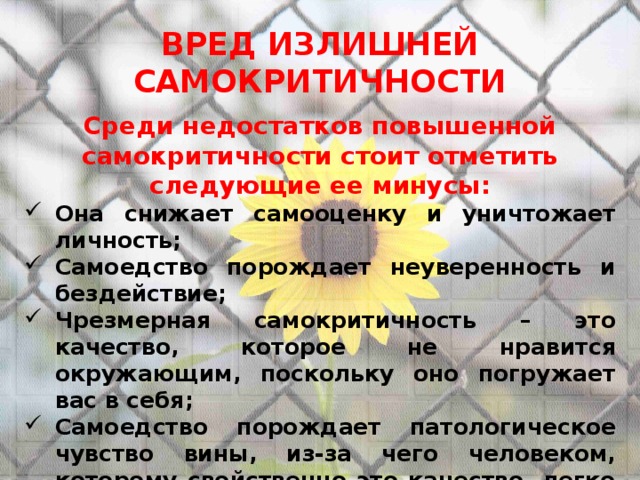 ВРЕД ИЗЛИШНЕЙ САМОКРИТИЧНОСТИ  Среди недостатков повышенной самокритичности стоит отметить следующие ее минусы: Она снижает самооценку и уничтожает личность; Самоедство порождает неуверенность и бездействие; Чрезмерная самокритичность – это качество, которое не нравится окружающим, поскольку оно погружает вас в себя; Самоедство порождает патологическое чувство вины, из-за чего человеком, которому свойственно это качество, легко манипулировать; Чрезмерная самокритика отнимает время и забирает позитивные эмоции; Самоедство мешает находить оптимальный выход из ситуации и принимать правильные решения. 