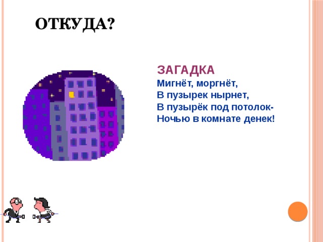 Откуда? ЗАГАДКА Мигнёт, моргнёт, В пузырек нырнет, В пузырёк под потолок- Ночью в комнате денек! 