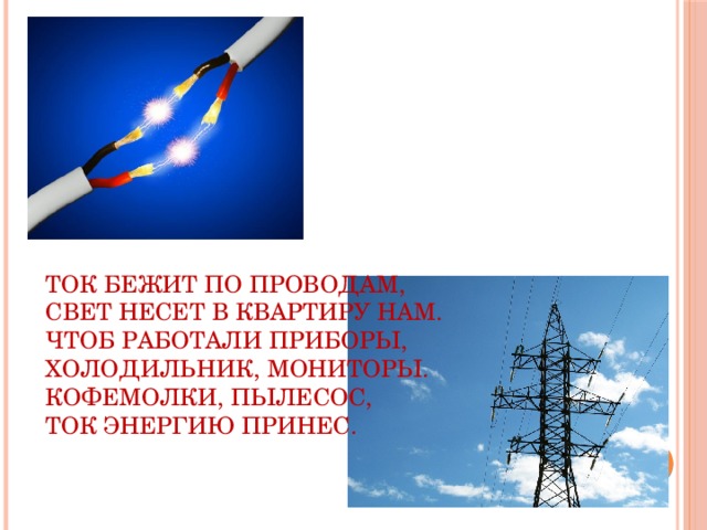 Ток бежит по проводам,  Свет несет в квартиру нам.  Чтоб работали приборы,  Холодильник, мониторы.  Кофемолки, пылесос,  Ток энергию принес.   