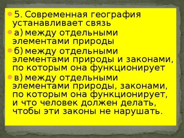 5.  Современная география устанавливает связь а)  между отдельными элементами природы б)  между отдельными элементами природы и законами, по которым она функционирует в)  между отдельными элементами природы, законами, по которым она функционирует, и что человек должен делать, чтобы эти законы не нарушать. 