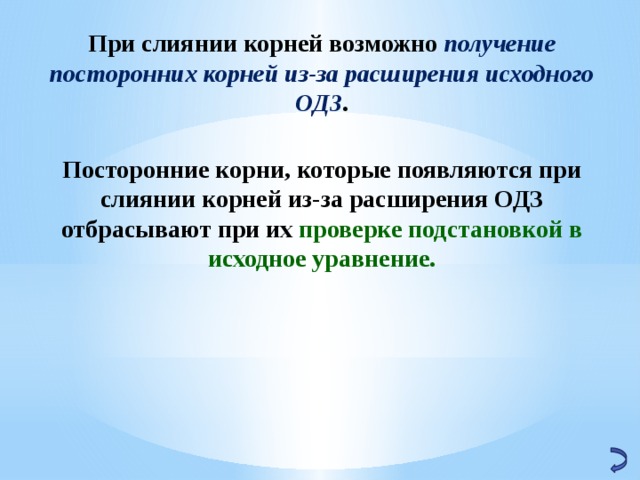  При слиянии корней возможно получение посторонних корней из-за расширения исходного ОДЗ . Посторонние корни, которые появляются при слиянии корней из-за расширения ОДЗ отбрасывают при их проверке подстановкой в исходное уравнение. 