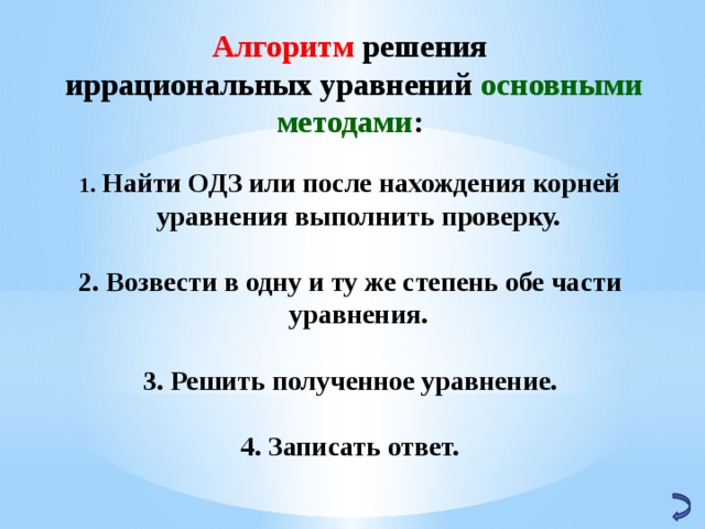 Алгоритм решения  иррациональных уравнений основными методами :   Найти ОДЗ или после нахождения корней уравнения выполнить проверку.   Возвести в одну и ту же степень обе части уравнения.   Решить полученное уравнение.   Записать ответ. 