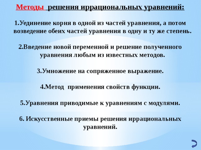 Методы решения иррациональных уравнений:  Уединение корня в одной из частей уравнения, а потом возведение обеих частей уравнения в одну и ту же степень.  Введение новой переменной и решение полученного уравнения любым из известных методов.  Умножение на сопряженное выражение.  Метод применения свойств функции.  Уравнения приводимые к уравнениям с модулями.  6. Искусственные приемы решения иррациональных уравнений.   