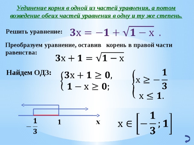 Уединение корня в одной из частей уравнения, а потом возведение обеих частей уравнения в одну и ту же степень.   Решить уравнение: Преобразуем уравнение, оставив корень в правой части равенства:   Найдем ОДЗ: х 1   