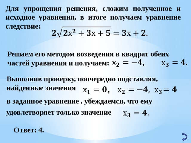 Для упрощения решения, сложим полученное и исходное уравнения, в итоге получаем уравнение следствие:   Решаем его методом возведения в квадрат обеих частей уравнения и получаем:   Выполнив проверку, поочередно подставляя, найденные значения   в заданное уравнение , убеждаемся, что ему  удовлетворяет только значение   Ответ: 4. 