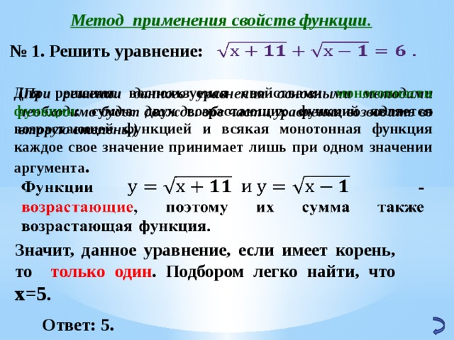 Метод применения свойств функции. № 1. Решить уравнение:   Для решения воспользуемся свойствами монотонности функции : сумма двух возрастающих функций является возрастающей функцией и всякая монотонная функция каждое свое значение принимает лишь при одном значении аргумента . (При решении данного уравнения основными методами необходимо будет дважды обе части уравнения возводить во вторую степень.)   Значит, данное уравнение, если имеет корень, то только один . Подбором легко найти, что х=5.  Ответ: 5. 