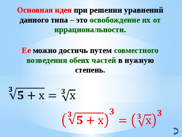 Основная идея при решении уравнений данного типа – это освобождение их от иррациональности . Ее можно достичь путем совместного возведения обеих частей в нужную степень.     