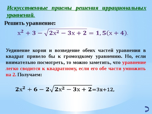 Искусственные приемы решения иррациональных уравнений. Решить уравнение:   Уединение корня и возведение обеих частей уравнения в квадрат привело бы к громоздкому уравнению. Но, если внимательно посмотреть, то можно заметить, что уравнение легко сводится к квадратному, если его обе части умножить на 2. Получаем:   