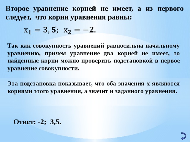 Второе уравнение корней не имеет, а из первого следует, что корни уравнения равны:   Так как совокупность уравнений равносильна начальному уравнению, причем уравнение два корней не имеет, то найденные корни можно проверить подстановкой в первое уравнение совокупности.  Эта подстановка показывает, что оба значения х являются корнями этого уравнения, а значит и заданного уравнения. Ответ: -2; 3,5. 