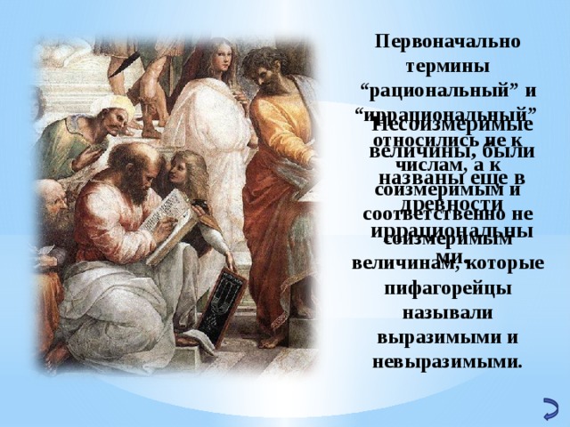 Первоначально термины “рациональный” и “иррациональный” относились не к числам, а к соизмеримым и соответственно не соизмеримым величинам, которые пифагорейцы называли выразимыми и невыразимыми. Несоизмеримые величины, были названы еще в древности иррациональными. 