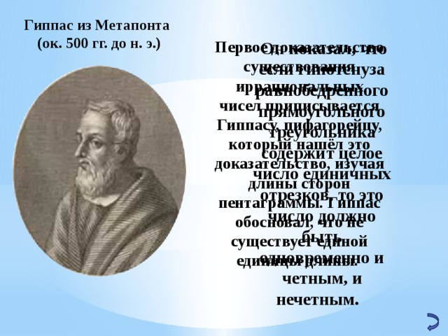Гиппас из Метапонта (ок. 500 гг. до н. э.)   Он показал, что если гипотенуза равнобедренного прямоугольного треугольника содержит целое число единичных отрезков, то это число должно быть одновременно и четным, и нечетным. Первое доказательство существования иррациональных чисел приписывается Гиппасу, пифагорейцу, который нашёл это доказательство, изучая длины сторон пентаграммы. Гиппас обосновал, что не существует единой единицы длины. 32 