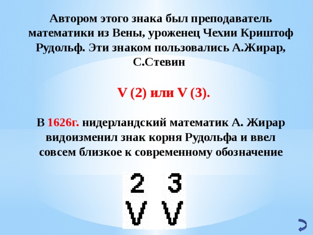 Автором этого знака был преподаватель математики из Вены, уроженец Чехии Криштоф Рудольф. Эти знаком пользовались А.Жирар, С.Стевин   V (2) или V (3).  В 1626г. нидерландский математик А. Жирар видоизменил знак корня Рудольфа и ввел совсем близкое к современному обозначение      
